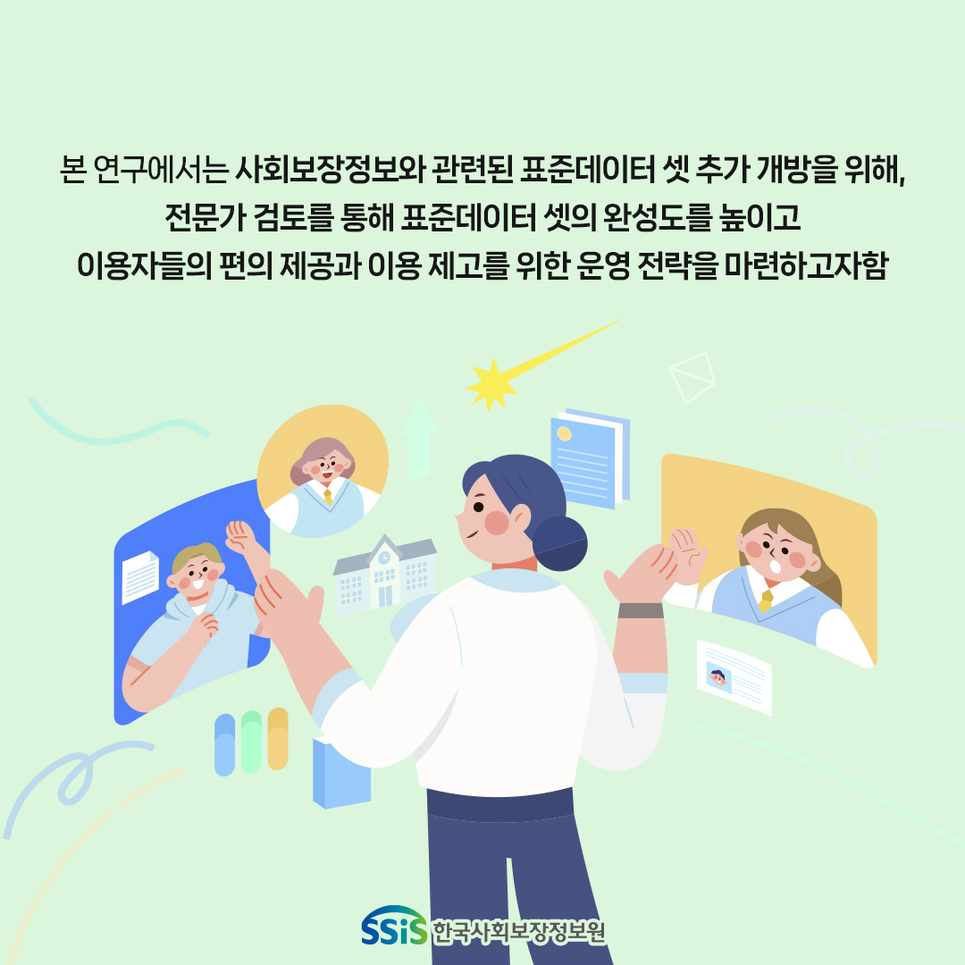 본 연구에선느 사회보장정보와 고나련된 표준 데이터 셋 추가 개방을 위해 전문가 검토를 통해 표준 데이터 셋을 완성도를 높이고 이용자들의 편의 제공과 이용 제고를 위한 운영 전략을 마련하고자 함, 한국사회보장정보원