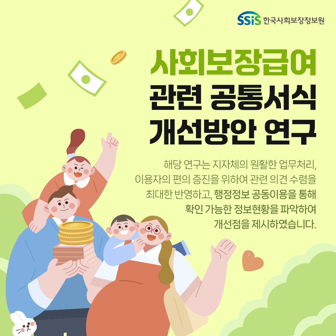 한국사회보장정보원, 사회보장급여 관련 공통서식 개선방안 연구. 해당연구는 지자체의 원활한 업무처리, 이용자의 편의증진을 위하여 관련 의견수렴을 최대한 반영하고, 행정정보 공동이용을 통해 확인가능한 정보현황을 파악하여 개선점을 제시하였습니다.