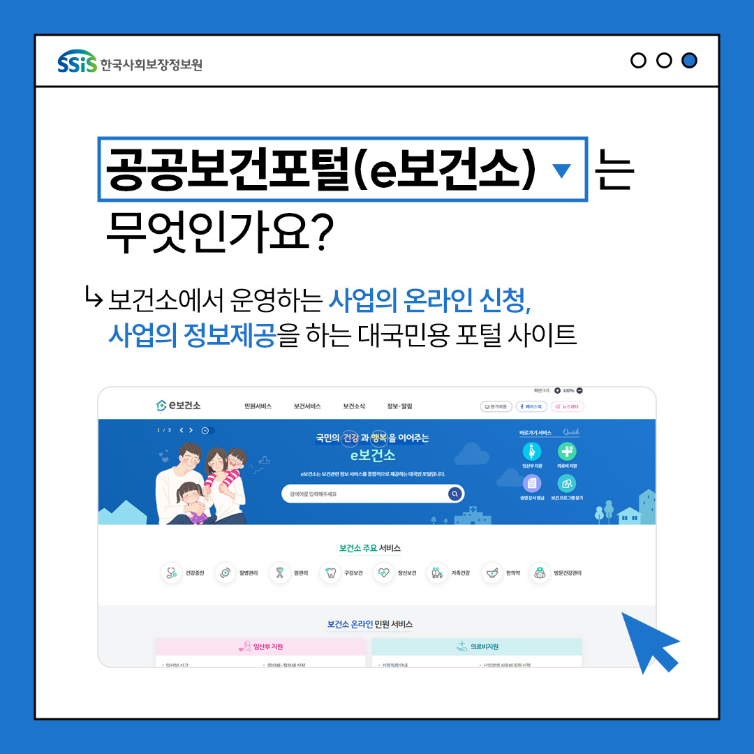 한국사회보장정보원, 공공보건포털(e보건소)는 무엇인가요? 보건소에서 운영하는 보건서비스 정보와 건강뉴스부터 임산부 등록, 의료비 신청 등 보건서비스 온라인신청과 민원서류 발급까지 제공하는 대한민국 대표 보건포털