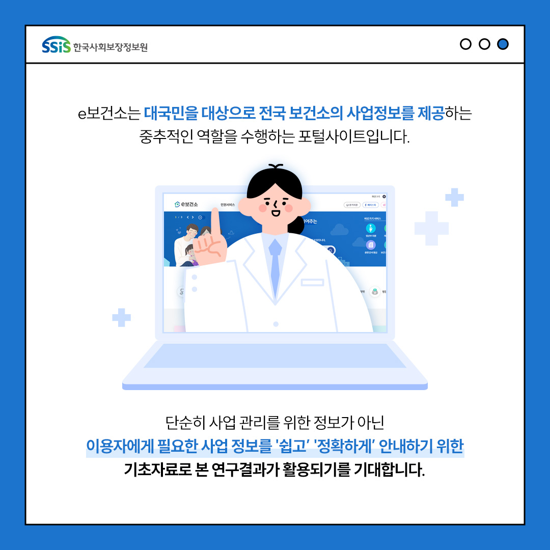 e보건소는 대국민을 대상으로 전국 보건소의 사업정보를 제공하는 중추적인 역할을 수행하는 포털사이트입니다. 단순히 사업관리를 위한 정보가 아닌 이용자에게 피료한 사업정보를 쉽고 정확하게 안내하기 위한 기초자료로 본 연구결과가 활용되기를 기대합니다.