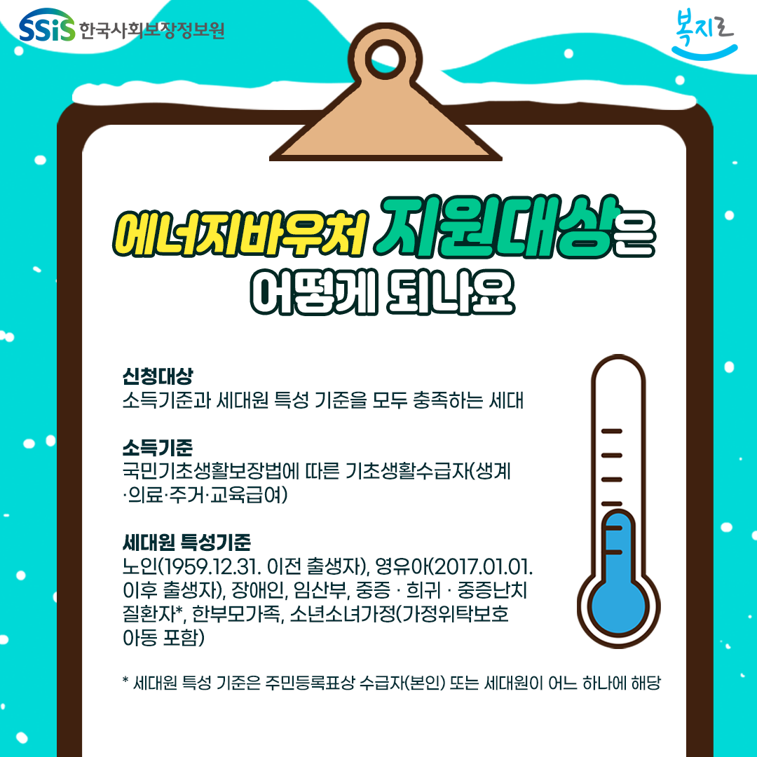 에너지바우처 지원 대상은 어떻게 되나요. 신청대상  소득기준과 세대원 특성 기준을 모두 충족하는 세대. 소득기준 국민기초생활보장법에 따른 기초생계수급자(생계.의료.주거.교육 급여). 세대원 특성 기준 노인(1959.12.31. 이전 출생자), 영유아(2017.01.01. 이후 출생자), 장애인. 임산부, 중증.희귀.중증난치질환자*,한부모가족, 소년소녀가정(가정위탁보호 아동 포함) * 세대원 특성 기준은 주민등록표상 수급자(본인) 또는 세대원이 어느 하나에 해당